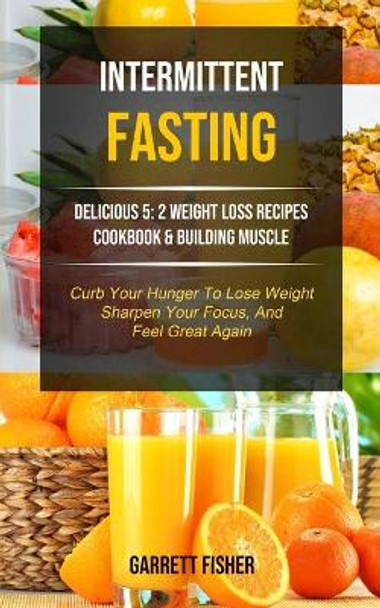 Intermittent Fasting: Delicious 5: 2 Weight Loss Recipes Cookbook & Building Muscle (Curb Your Hunger To Lose Weight, Sharpen Your Focus, And Feel Great Again) by Garrett Fisher 9781989749722