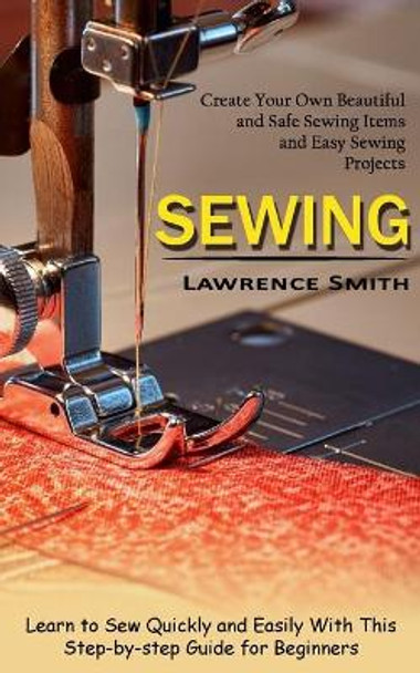 Sewing: Create Your Own Beautiful and Safe Sewing Items and Easy Sewing Projects (Learn to Sew Quickly and Easily With This Step-by-step Guide for Beginners) by Lawrence Smith 9781774854280