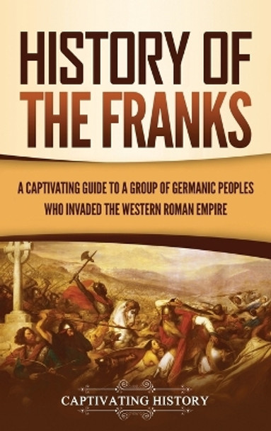 History of the Franks: A Captivating Guide to a Group of Germanic Peoples Who Invaded the Western Roman Empire by Captivating History 9781637163542