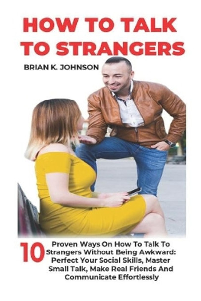 How to Talk to Strangers: 10 Proven Ways On How To Talk To Strangers Without Being Awkward: Perfect Your Social Skills, Master Small Talk, Make Real Friends And Communicate Effortlessly by Brian K Johnson 9798746814678