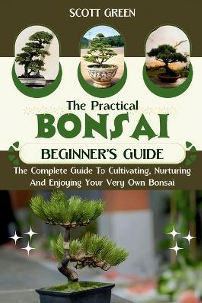 The Practical Bonsai Beginners Guide: The Complete Guide To Cultivating, Nurturing And Enjoying Your Very Own Bonsai by Scott Green 9798876502476