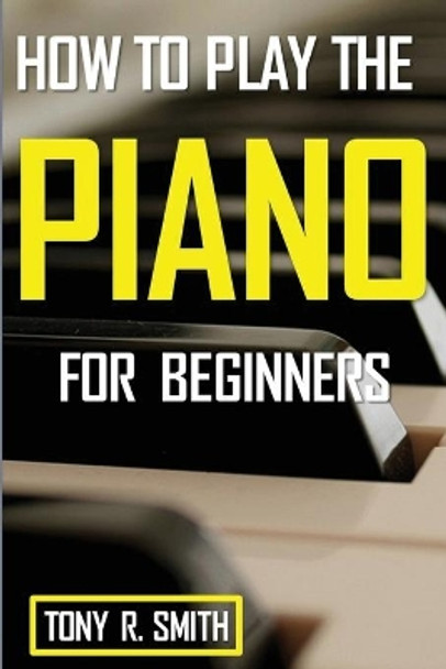 How to Play The Piano: For Beginner's A Complete Guide (How to Play the Piano and Keyboard) by Tony R Smith 9781952524233