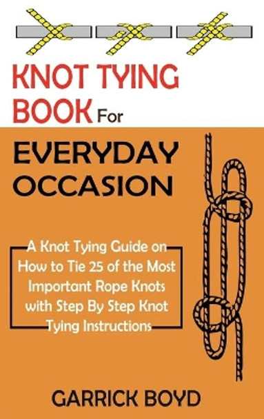 Knot Tying Book for Everyday Occasion: A Knot Tying Guide on How to Tie 25 of the Most Important Rope Knots with Step By Step Knot Tying Instructions by Garrick Boyd 9781952597657
