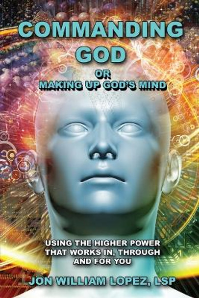 Commanding God or Making Up God's Mind: Using the Higher Power That Works In, Through and For You by Jon William Lopez 9781771435550