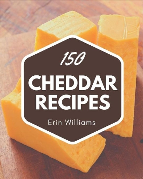 150 Cheddar Recipes: A Timeless Cheddar Cookbook by Erin Williams 9798577973568