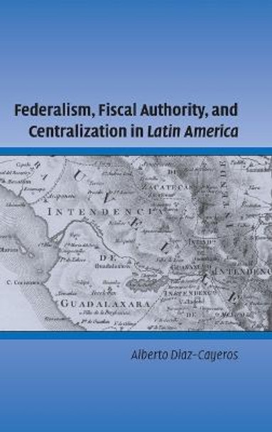 Federalism, Fiscal Authority, and Centralization in Latin America by Alberto Diaz-Cayeros