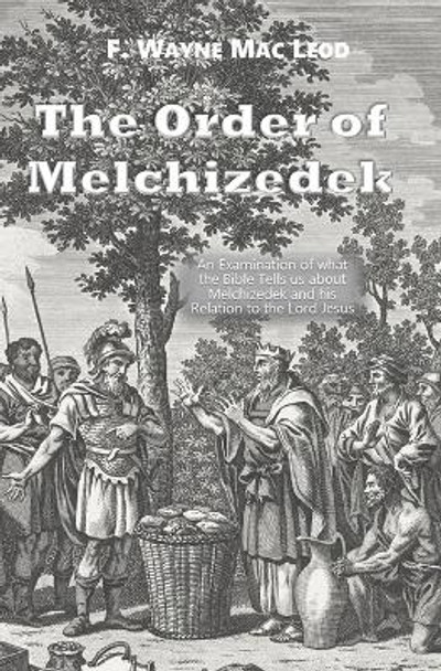 The Order of Melchizedek: An Examination of what the Bible Tells us about Melchizedek and his Relation to the Lord Jesus by F Wayne Mac Leod 9798558859478