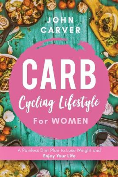 Carb Cycling Lifestyle for Women: A Painless Diet Plan to Lose Weight and Enjoy Your Life by John Carver 9781734697520