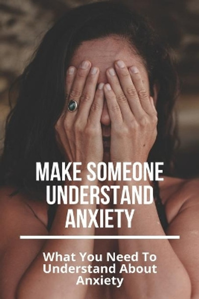 Make Someone Understand Anxiety: What You Need To Understand About Anxiety: What You Need To Understand About Anxiety by Gearldine Smittle 9798737690403