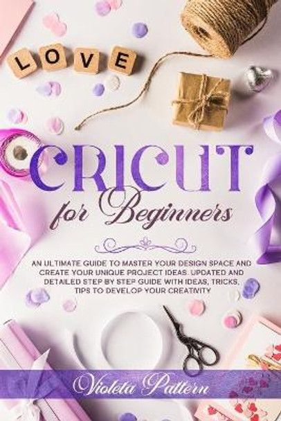 Cricut for Beginners: An ultimate guide to master your design space and create your unique project ideas. Updated and detailed step by step guide with ideas, tricks, tips to develop your creativity by Violeta Pattern 9798627618029