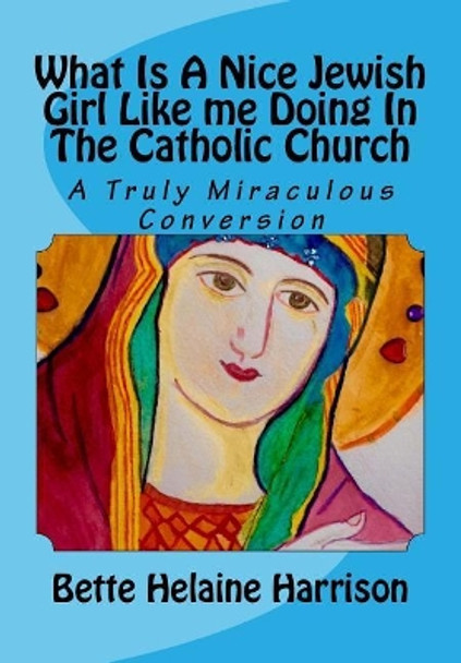 What Is A Nice Jewish Girl Like me Doing In The Catholic Church?: A Truly Miraculous Conversion by Bette Helaine Harrison 9781981748945