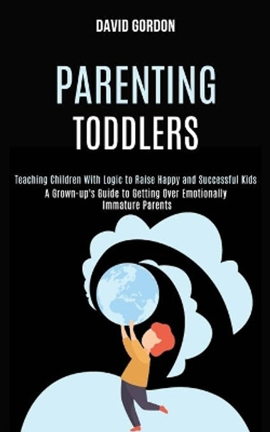 Parenting Toddlers: Teaching Children With Logic to Raise Happy and Successful Kids (A Grown-up's Guide to Getting Over Emotionally Immature Parents) by David Gordon 9781990084270