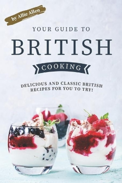 Your Guide to British Cooking: Delicious and Classic British Recipes for You to Try! by Allie Allen 9781694719980