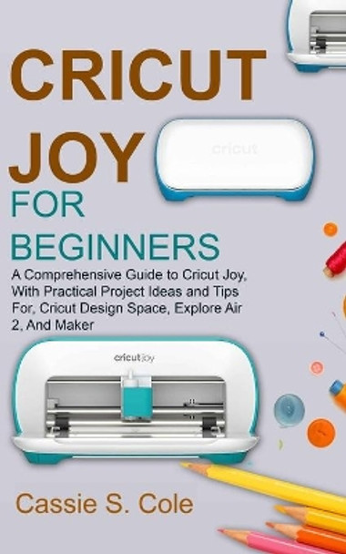 Cricut Joy for Beginners: A Comprehensive Guide to Cricut Joy, With Practical Project Ideas and Tips For, Cricut Design Space, Explore Air 2, And Maker by Cassie S Cole 9798727898550