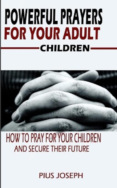 Powerful Prayers for Your Adult Children: How to Pray for Your Children and Secure their Future by Pius Joseph 9798640146455