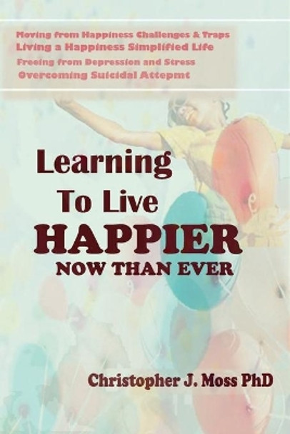 Learning to Live Happier Now Than Ever: Moving from happiness Challenges & Traps, Living a Happiness Simplified Life, Freeing from Depression and Stress, and Overcoming Suicidal Attempts by Christopher J Moss (Ph D ) 9798649324113