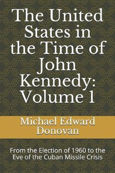 The United States in the Time of John Kennedy: Volume 1: From the Election of 1960 to the Eve of the Cuban Missile Crisis by Michael Edward Donovan 9781731469755