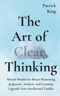 The Art of Clear Thinking: Mental Models for Better Reasoning, Judgment, Analysis, and Learning. Upgrade Your Intellectual Toolkit. by Patrick King 9781647430665