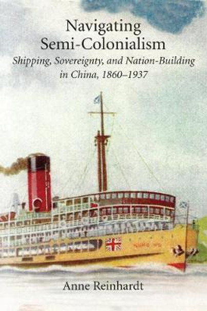 Navigating Semi-Colonialism: Shipping, Sovereignty, and Nation-Building in China, 1860-1937 by Anne Reinhardt