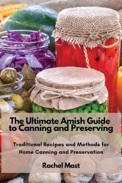 The Ultimate Amish Guide to Canning and Preserving: Traditional Recipes and Methods for Home Canning and Preservation by Rachel Mast 9781803620725