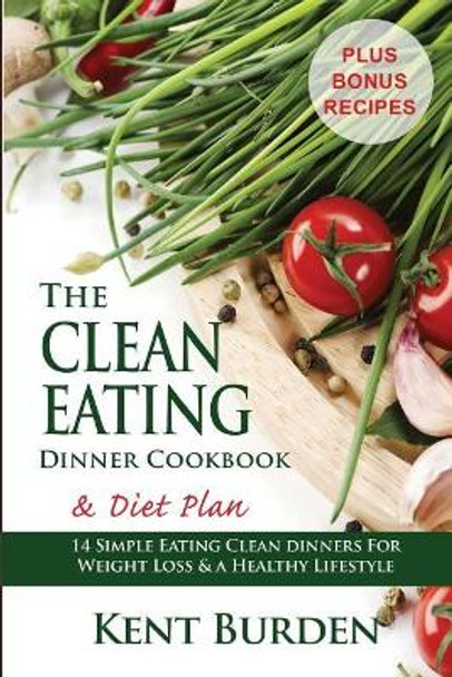 The Clean Eating Dinner Cookbook & Diet Plan: 14 Simple Eating Clean Dinners for Weight Loss & a Healthy Lifestyle by Kent Burden 9781508796046