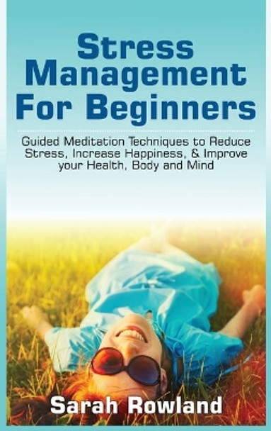 Stress Management for Beginners: Guided Meditation Techniques to Reduce Stress, Increase Happiness, & Improve your Health, Body, and Mind by Sarah Rowland 9781954797734