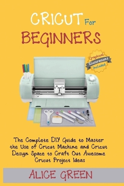 Cricut for Beginners: The Complete DIY Guide to Master the Use of Cricut Machine and Cricut Design Space to Craft Out Awesome Cricut Project Ideas (Graphical Illustrations Included) by Alice Green 9781952597350