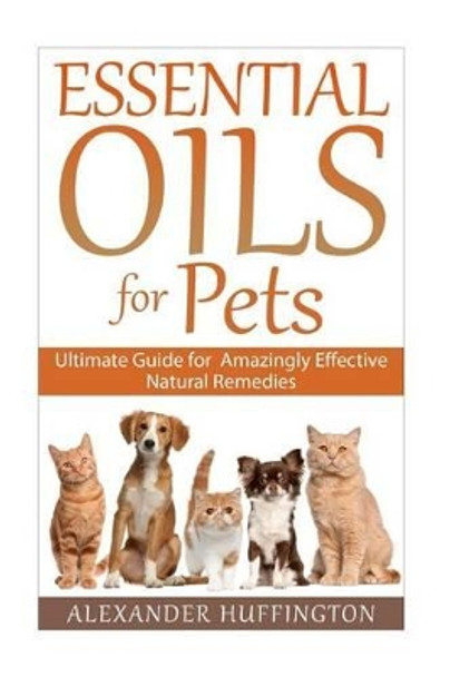 Essential Oils For Pets: Ultimate Guide for Amazingly Effective Natural Remedies For Pets by Alexander Huffington 9781522927952