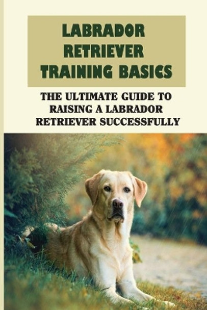 Labrador Retriever Training Basics: The Ultimate Guide To Raising A Labrador Retriever Successfully: Ways To Train Your Labrador Retriever by Nicholle Meli 9798450979731