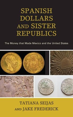 Spanish Dollars and Sister Republics: The Money That Made Mexico and the United States by Tatiana Seijas 9781442265202