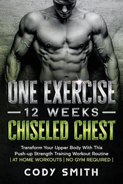 One Exercise, 12 Weeks, Chiseled Chest: Transform Your Upper Body With This Push-up Strength Training Workout Routine - at Home Workouts - No Gym Required - by Cody Smith 9781952381201