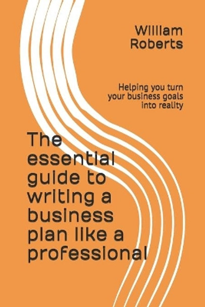 The essential guide to writing a business plan like a professional: Helping you turn your business goals into reality by William Roberts 9781696788052