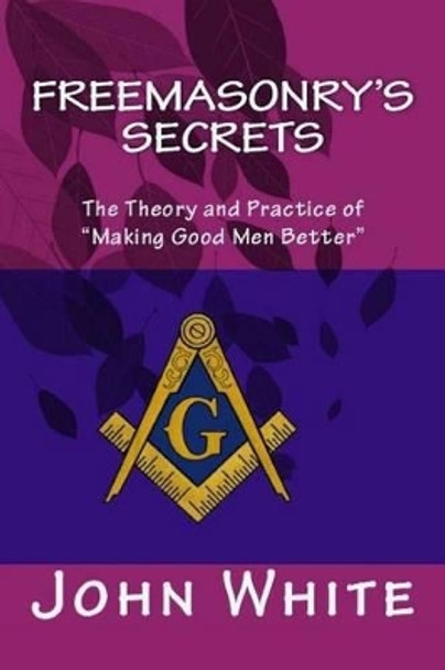 Freemasonry's Secrets: The Theory and Practice of &quot;Making Good Men Better&quot; by Dr John White 9781511732840