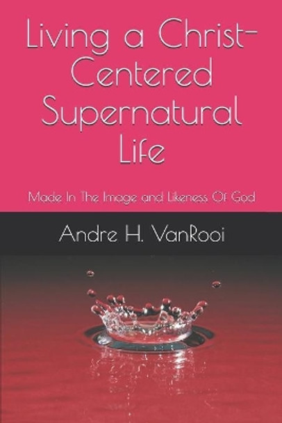 Living a Christ Centered Supernatural Life: Made In The Image and Likeness Of God by Andre H Vanrooi 9798642495209