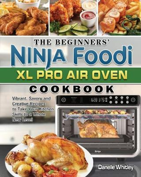 The Beginners' Ninja Foodi XL Pro Air Oven Cookbook: Vibrant, Savory and Creative Recipes to Take Your Kitchen Skills to a Whole New Level by Danelle Whitley 9781922547484