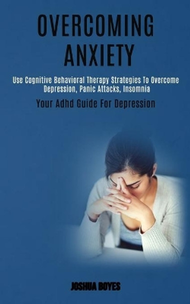 Overcoming Anxiety: Use Cognitive Behavioral Therapy Strategies to Overcome Depression, Panic Attacks, Insomnia (Your Adhd Guide for Depression) by Joshua Boyes 9781989920671