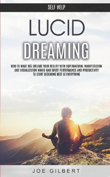 Self Help: Lucid Dreaming: How to Make Big Dreams Your Reality With Supernatural Manifestation And Visualization Magic and Boost Performance and Productivity To Start Becoming Best at Everything by Joe Gilbert 9781989682135