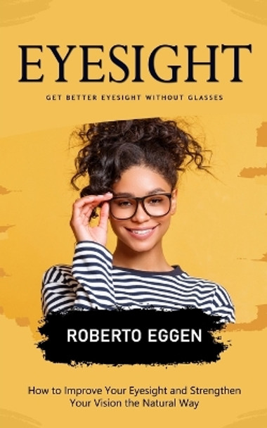 Eyesight: Get Better Eyesight without Glasses (How to Improve Your Eyesight and Strengthen Your Vision the Natural Way) by Roberto Eggen 9781778057090