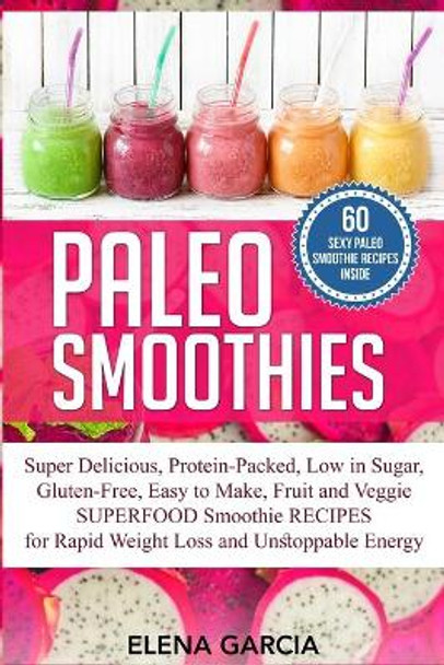 Paleo Smoothies: Super Delicious & Filling, Protein-Packed, Low in Sugar, Gluten-Free, Easy to Make, Fruit and Veggie Superfood Smoothie Recipes for Natural Weight Loss and Unstoppable Energy by Elena Garcia 9781913857516