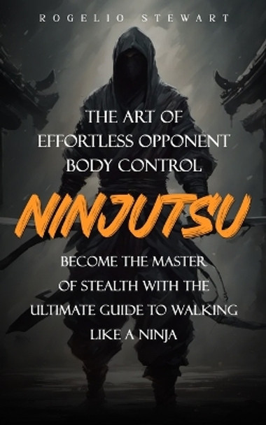 Ninjutsu: The Art of Effortless Opponent Body Control (Become the Master of Stealth with the Ultimate Guide to Walking Like a Ninja) by Rogelio Stewart 9781738298662