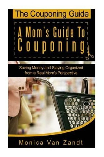 The Couponing Guide: A Mom's Guide to Couponing: Saving Money and Staying Organized from a Real Mom's Perspective by Monica Van Zandt 9781482791907