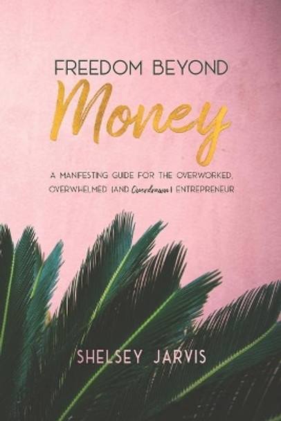 Freedom Beyond Money: A Manifesting Guide for the Overworked, Overwhelmed (and Overdrawn) Entrepreneur by Shelsey Jarvis 9781999190002