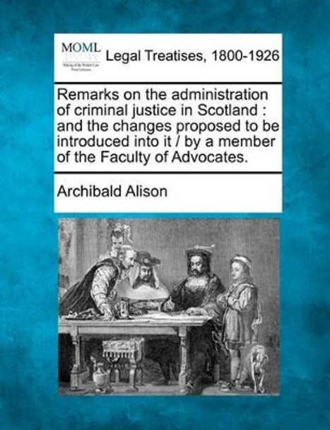 Remarks on the Administration of Criminal Justice in Scotland: And the Changes Proposed to Be Introduced Into It / By a Member of the Faculty of Advocates. by Archibald Alison 9781240047529