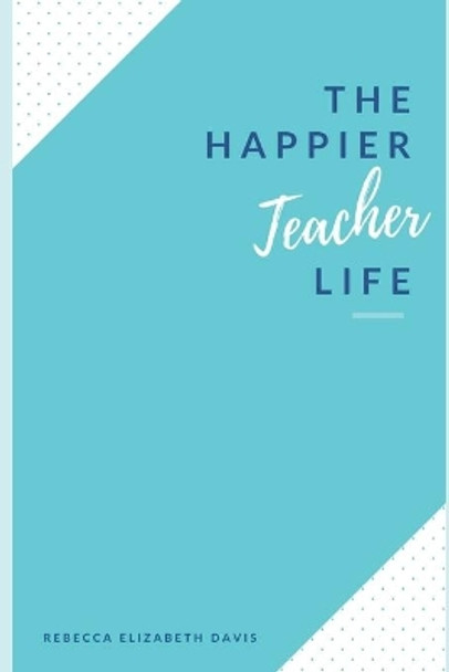 The Happier Teacher Life: Practical tips to reduce stress and live your best life in and out of the classroom by Rebecca Elizabeth Davis 9798689334738