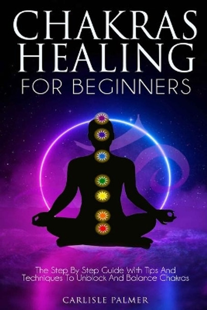 Chakras Healing for Beginners: The Step by Step Guide with Tips and Techniques to Unblock and Balance Chakras by Carlisle Palmer 9798665396910