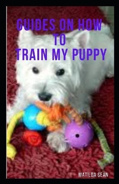 Guides on How to Train My Puppy: complete guides on how to train your puppy by Matilda Sean 9798673595176