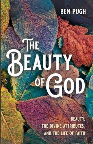 The Beauty of God: Beauty, the Divine Attributes, and the Life of Faith by Ben Pugh 9781666750669