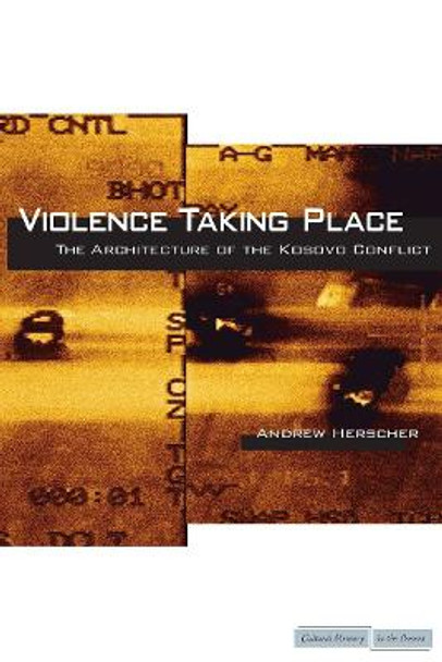 Violence Taking Place: The Architecture of the Kosovo Conflict by Andrew Herscher