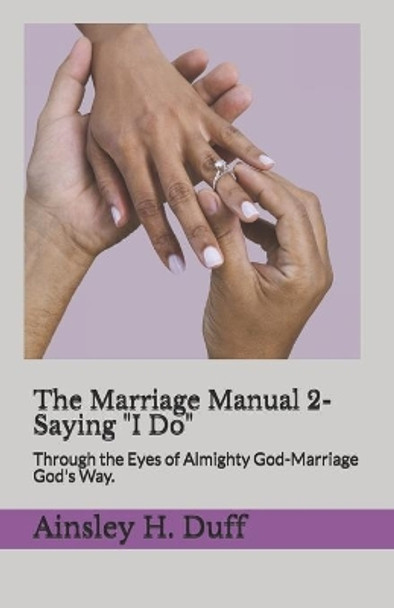 The Marriage Manual 2-Saying &quot;I Do.&quot;: Through the Eyes of Almighty God-Marriage God's Way. by Ainsley H Duff 9781670559937