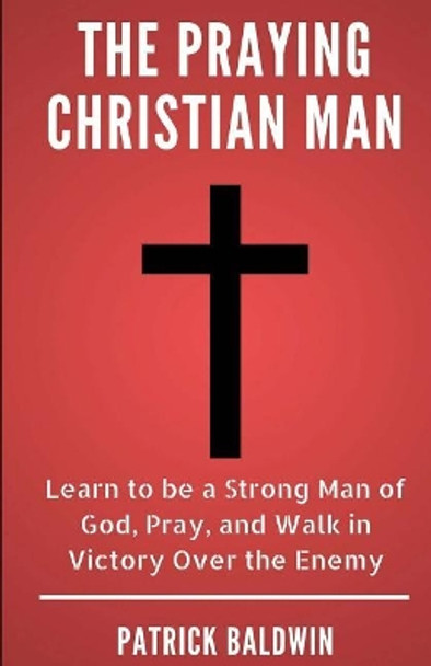 The Praying Christian Man: Learn to Be a Strong Man of God, Pray, and Walk in Victory Over the Enemy by A J F 9781717402974